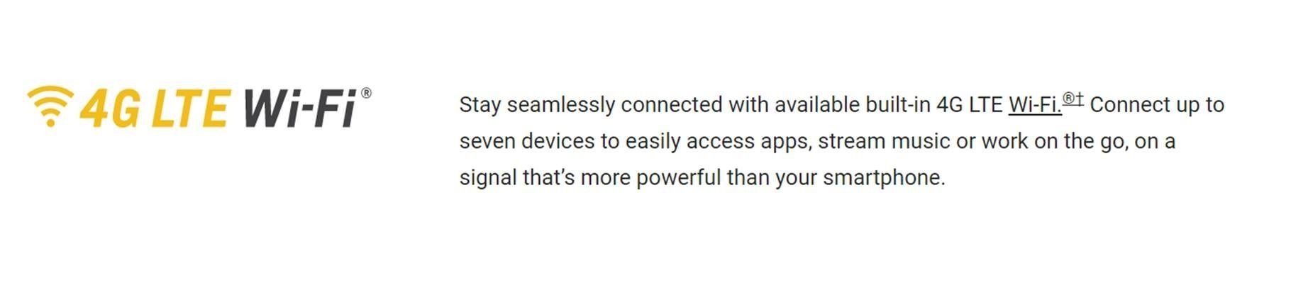 Stay seamlessly connected with available built-in 4G LTE WiFi. Connect up to seven devices to easily access apps, stream music or work on the go, on a signal that's more powerful than your smartphone.