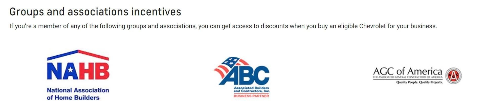 Groups and Associations Incentives. If you are a member of any of the following groups and associations, you can get access to dicounts when you buy an eligible Chevrolet for your business. National Association of Home Builders logo, Associated Builders and Contractors logo, the Associated General Contractors of America Logo
